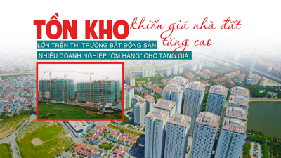 Tồn kho lớn trên thị trường bất động sản: Nhiều doanh nghiệp “ôm hàng” chờ tăng giá khiến giá nhà đất tăng cao